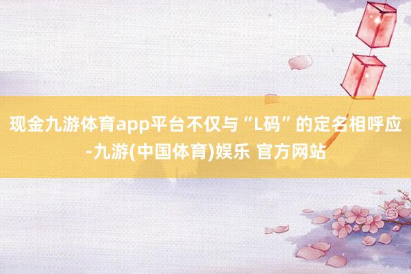 现金九游体育app平台不仅与“L码”的定名相呼应-九游(中国体育)娱乐 官方网站