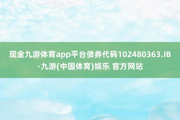 现金九游体育app平台债券代码102480363.IB-九游(中国体育)娱乐 官方网站