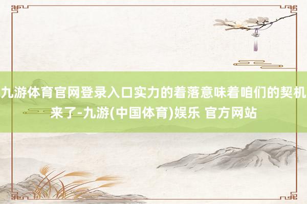 九游体育官网登录入口实力的着落意味着咱们的契机来了-九游(中国体育)娱乐 官方网站