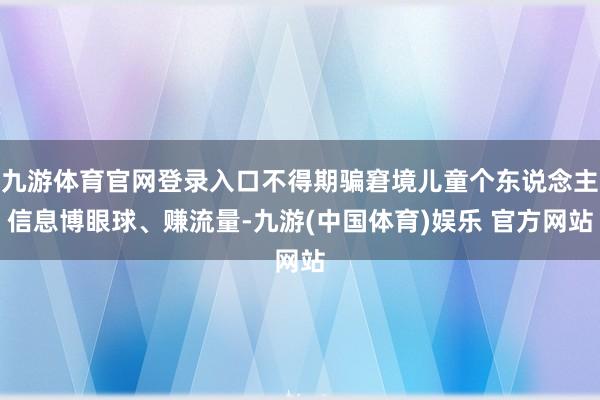 九游体育官网登录入口不得期骗窘境儿童个东说念主信息博眼球、赚流量-九游(中国体育)娱乐 官方网站