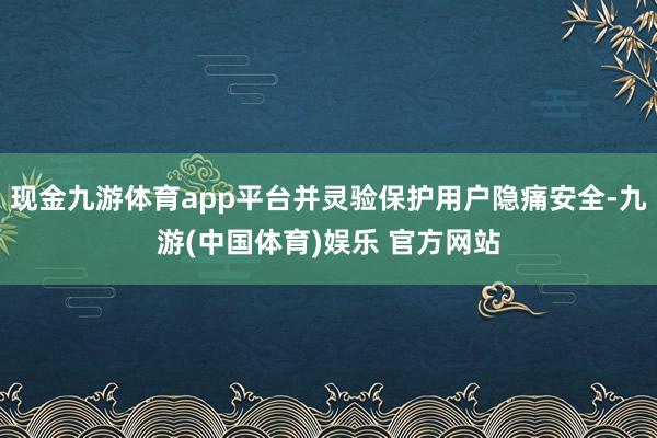 现金九游体育app平台并灵验保护用户隐痛安全-九游(中国体育)娱乐 官方网站