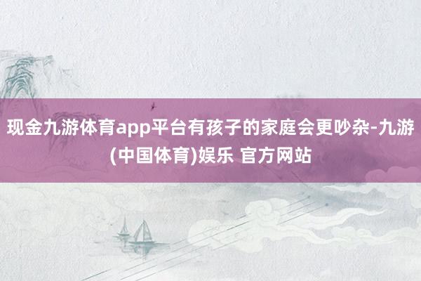 现金九游体育app平台有孩子的家庭会更吵杂-九游(中国体育)娱乐 官方网站