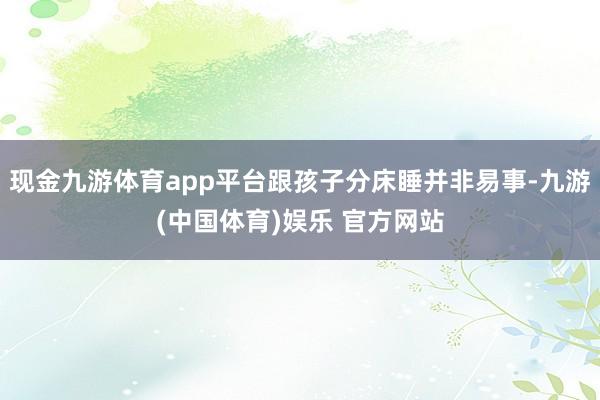 现金九游体育app平台跟孩子分床睡并非易事-九游(中国体育)娱乐 官方网站