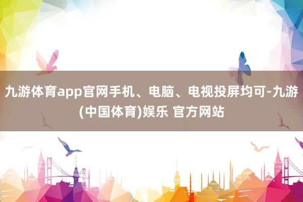 九游体育app官网手机、电脑、电视投屏均可-九游(中国体育)娱乐 官方网站