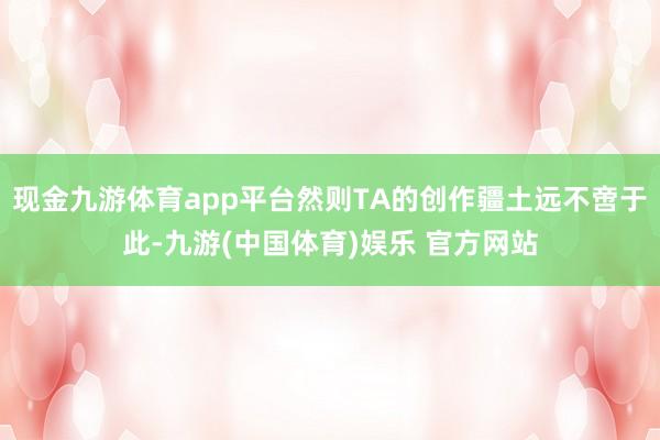 现金九游体育app平台然则TA的创作疆土远不啻于此-九游(中国体育)娱乐 官方网站