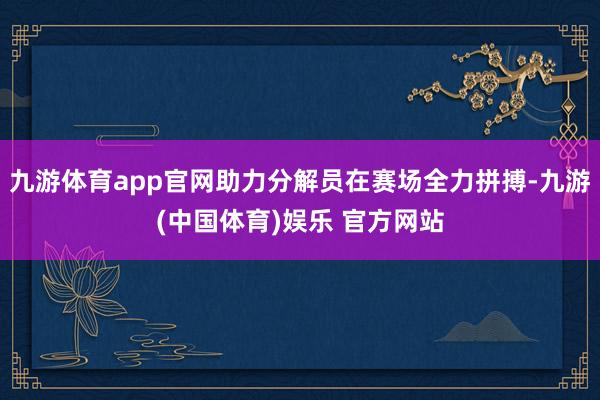 九游体育app官网助力分解员在赛场全力拼搏-九游(中国体育)娱乐 官方网站