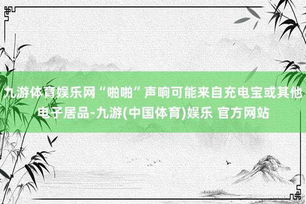 九游体育娱乐网“啪啪”声响可能来自充电宝或其他电子居品-九游(中国体育)娱乐 官方网站