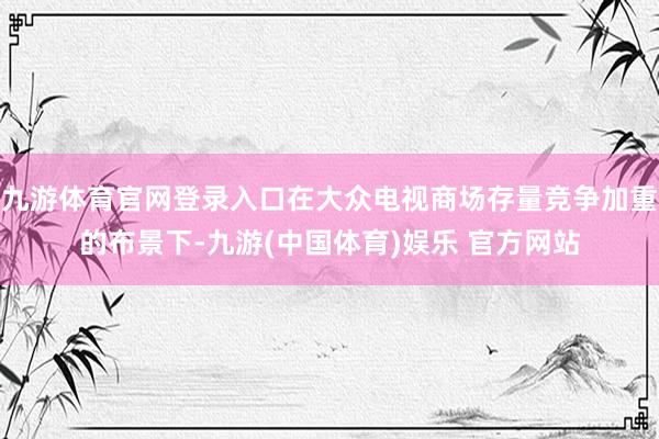 九游体育官网登录入口在大众电视商场存量竞争加重的布景下-九游(中国体育)娱乐 官方网站