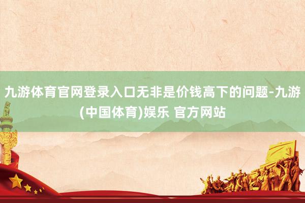 九游体育官网登录入口无非是价钱高下的问题-九游(中国体育)娱乐 官方网站