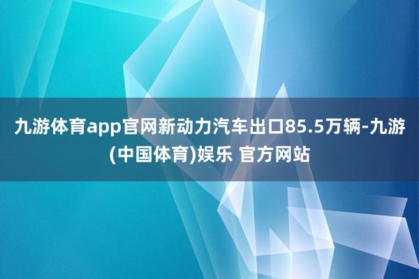九游体育app官网新动力汽车出口85.5万辆-九游(中国体育)娱乐 官方网站