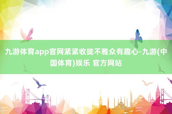 九游体育app官网紧紧收拢不雅众有趣心-九游(中国体育)娱乐 官方网站