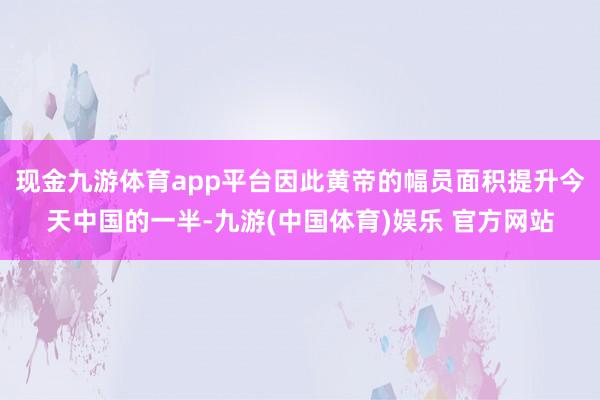现金九游体育app平台因此黄帝的幅员面积提升今天中国的一半-九游(中国体育)娱乐 官方网站