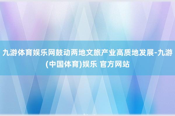 九游体育娱乐网鼓动两地文旅产业高质地发展-九游(中国体育)娱乐 官方网站