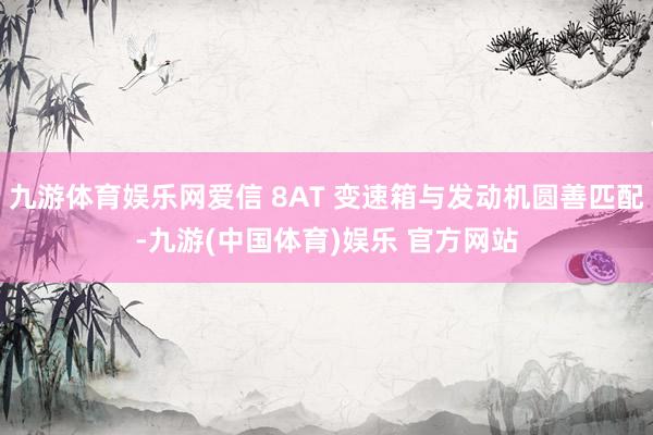 九游体育娱乐网爱信 8AT 变速箱与发动机圆善匹配-九游(中国体育)娱乐 官方网站