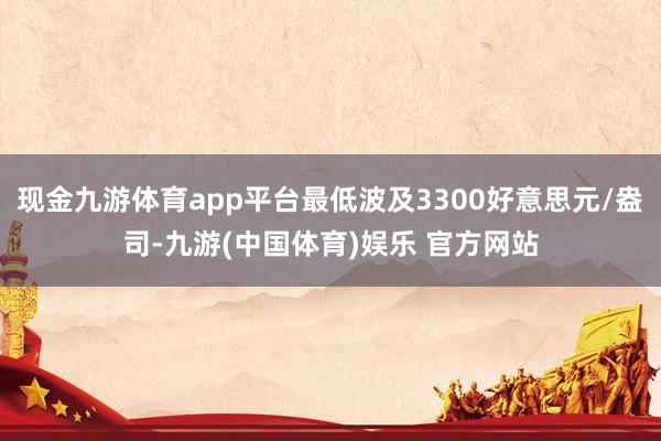 现金九游体育app平台最低波及3300好意思元/盎司-九游(中国体育)娱乐 官方网站