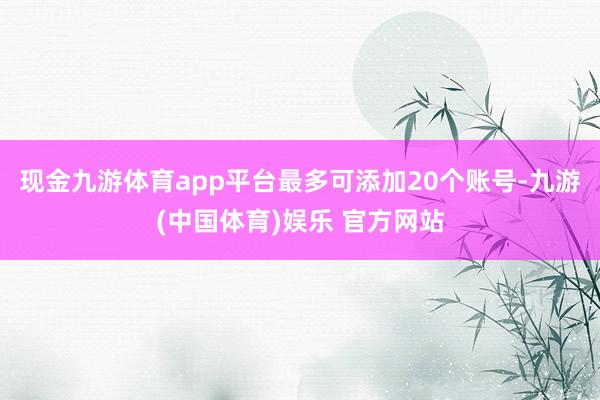现金九游体育app平台最多可添加20个账号-九游(中国体育)娱乐 官方网站