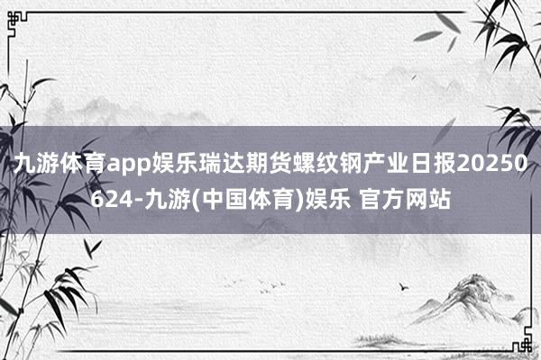 九游体育app娱乐瑞达期货螺纹钢产业日报20250624-九游(中国体育)娱乐 官方网站