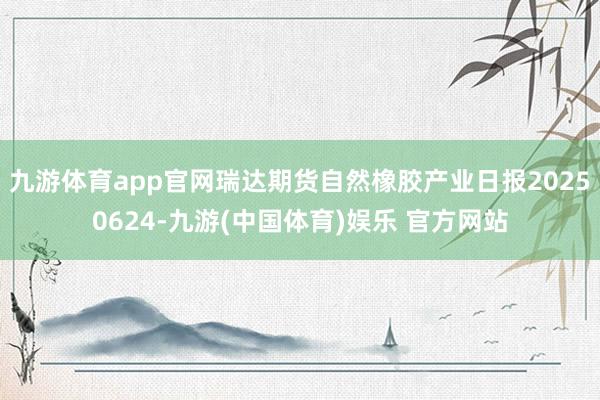 九游体育app官网瑞达期货自然橡胶产业日报20250624-九游(中国体育)娱乐 官方网站