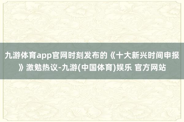 九游体育app官网时刻发布的《十大新兴时间申报》激勉热议-九游(中国体育)娱乐 官方网站