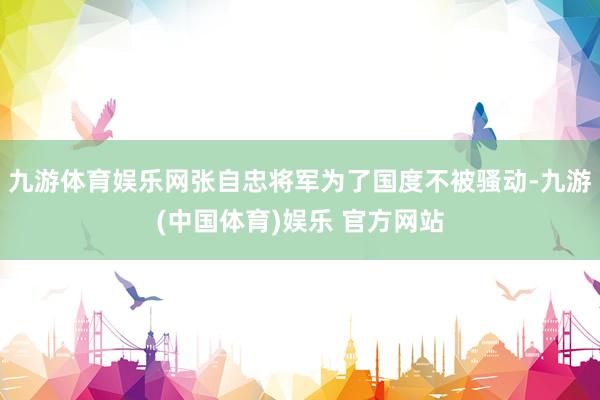 九游体育娱乐网张自忠将军为了国度不被骚动-九游(中国体育)娱乐 官方网站