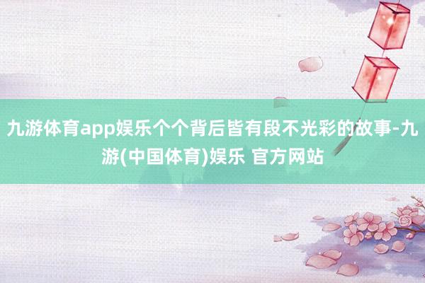 九游体育app娱乐个个背后皆有段不光彩的故事-九游(中国体育)娱乐 官方网站