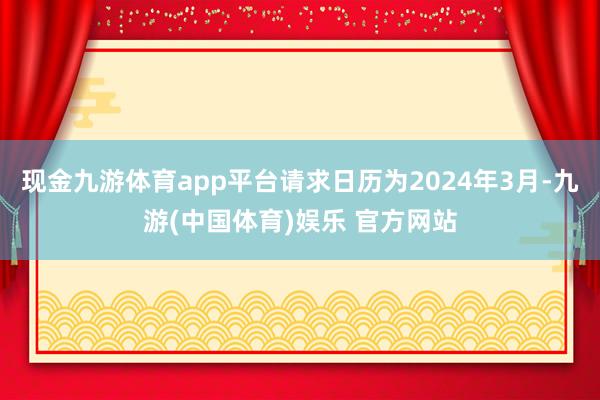 现金九游体育app平台请求日历为2024年3月-九游(中国体育)娱乐 官方网站