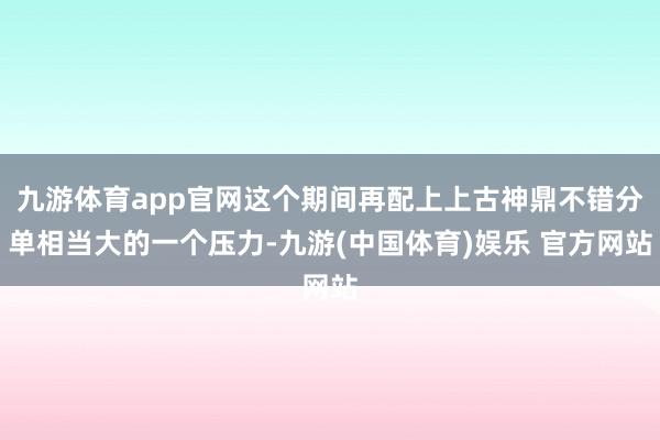 九游体育app官网这个期间再配上上古神鼎不错分单相当大的一个压力-九游(中国体育)娱乐 官方网站