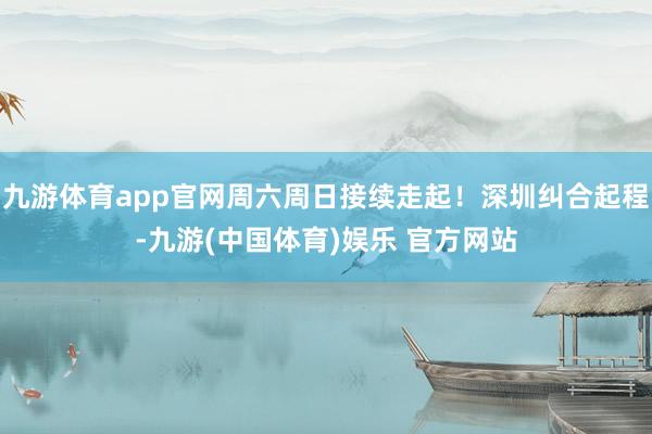 九游体育app官网周六周日接续走起！深圳纠合起程-九游(中国体育)娱乐 官方网站