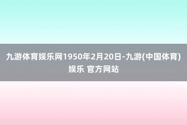九游体育娱乐网1950年2月20日-九游(中国体育)娱乐 官方网站