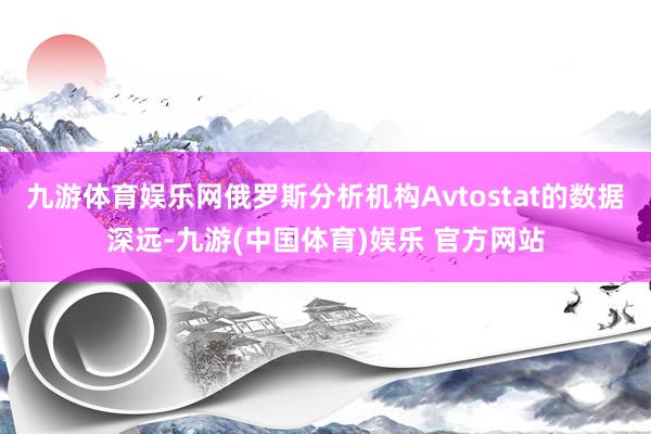 九游体育娱乐网俄罗斯分析机构Avtostat的数据深远-九游(中国体育)娱乐 官方网站