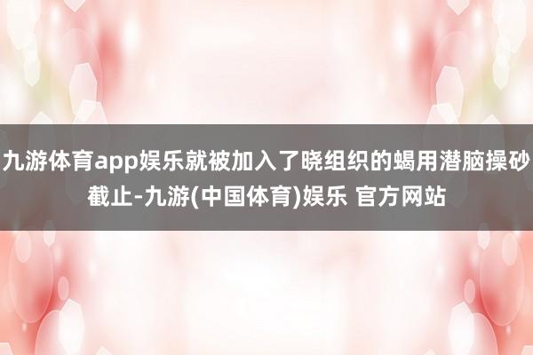 九游体育app娱乐就被加入了晓组织的蝎用潜脑操砂截止-九游(中国体育)娱乐 官方网站