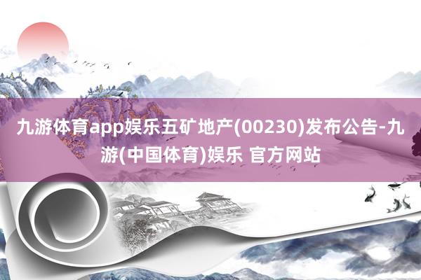 九游体育app娱乐五矿地产(00230)发布公告-九游(中国体育)娱乐 官方网站