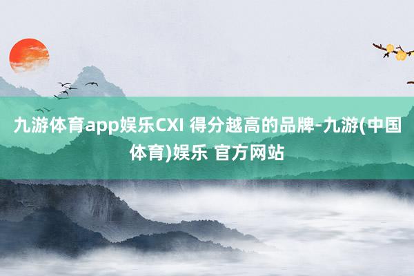 九游体育app娱乐CXI 得分越高的品牌-九游(中国体育)娱乐 官方网站