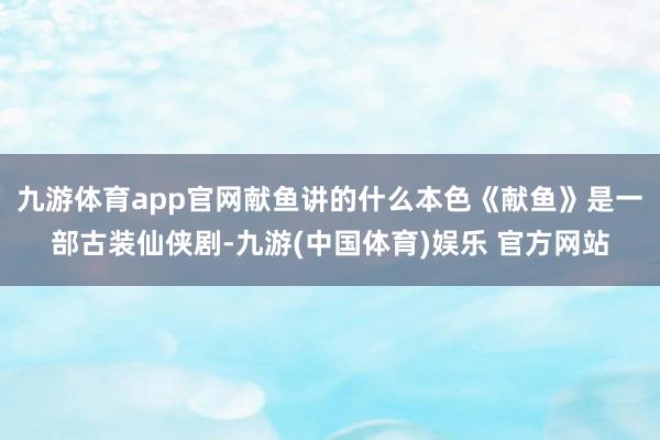 九游体育app官网献鱼讲的什么本色《献鱼》是一部古装仙侠剧-九游(中国体育)娱乐 官方网站
