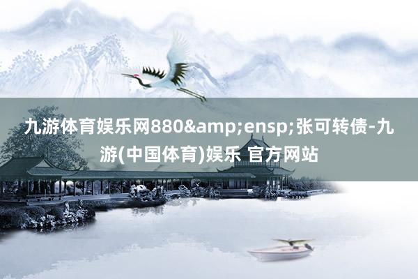 九游体育娱乐网880&ensp;张可转债-九游(中国体育)娱乐 官方网站