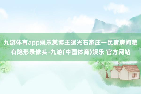九游体育app娱乐某博主曝光石家庄一民宿房间藏有隐形录像头-九游(中国体育)娱乐 官方网站