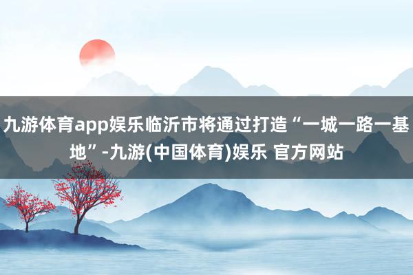 九游体育app娱乐临沂市将通过打造“一城一路一基地”-九游(中国体育)娱乐 官方网站