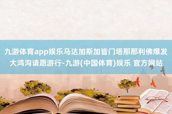 九游体育app娱乐马达加斯加皆门塔那那利佛爆发大鸿沟请愿游行-九游(中国体育)娱乐 官方网站