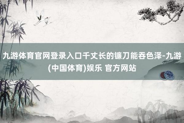 九游体育官网登录入口千丈长的镰刀能吞色泽-九游(中国体育)娱乐 官方网站