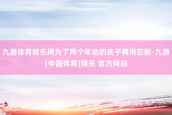 九游体育娱乐网为了两个年幼的孩子聘用忍耐-九游(中国体育)娱乐 官方网站