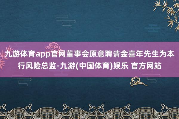 九游体育app官网董事会原意聘请金喜年先生为本行风险总监-九游(中国体育)娱乐 官方网站