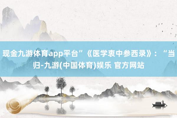 现金九游体育app平台”《医学衷中参西录》：“当归-九游(中国体育)娱乐 官方网站