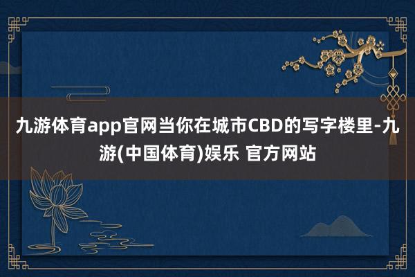九游体育app官网当你在城市CBD的写字楼里-九游(中国体育)娱乐 官方网站