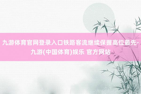 九游体育官网登录入口铁路客流继续保握高位最先-九游(中国体育)娱乐 官方网站