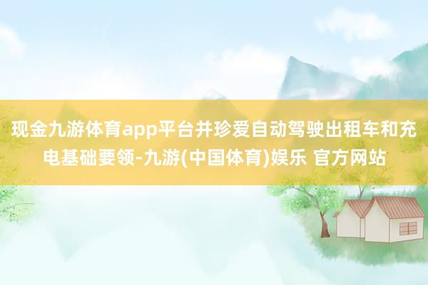现金九游体育app平台并珍爱自动驾驶出租车和充电基础要领-九游(中国体育)娱乐 官方网站