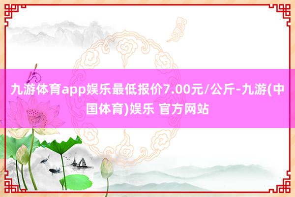 九游体育app娱乐最低报价7.00元/公斤-九游(中国体育)娱乐 官方网站