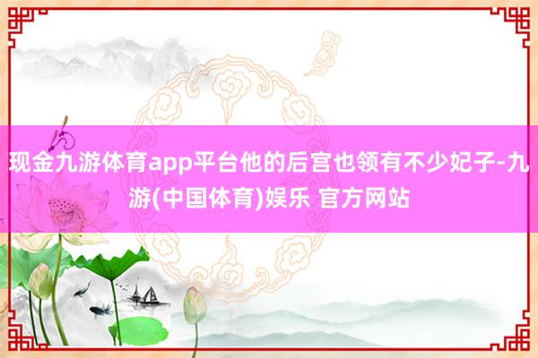 现金九游体育app平台他的后宫也领有不少妃子-九游(中国体育)娱乐 官方网站