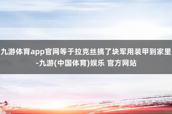九游体育app官网等于拉克丝搞了块军用装甲到家里-九游(中国体育)娱乐 官方网站