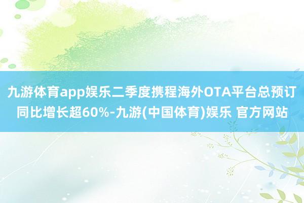 九游体育app娱乐二季度携程海外OTA平台总预订同比增长超60%-九游(中国体育)娱乐 官方网站