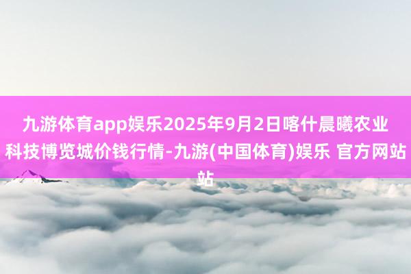 九游体育app娱乐2025年9月2日喀什晨曦农业科技博览城价钱行情-九游(中国体育)娱乐 官方网站